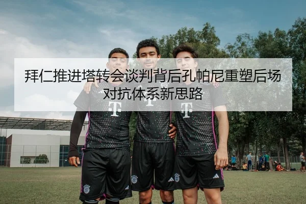 拜仁推进塔转会谈判背后孔帕尼重塑后场对抗体系新思路